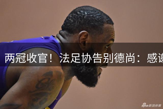 两冠收官！法足协告别德尚：感谢他2012年执教以来完成的卓越工作