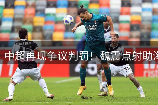 中超再现争议判罚！魏震点射助海港客场逆转铜梁龙