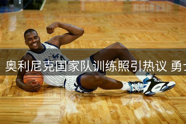 奥利尼克国家队训练照引热议 勇士补强目标展现休赛期状态