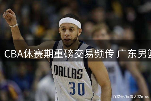 CBA休赛期重磅交易频传 广东男篮有望签下顶级大前锋