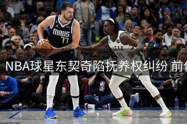 NBA球星东契奇陷抚养权纠纷 前伴侣天价索赔引爆舆论